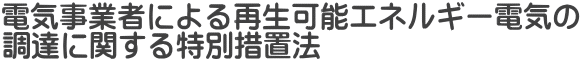 電気事業者による再生可能エネルギー電気の 調達に関する特別措置法